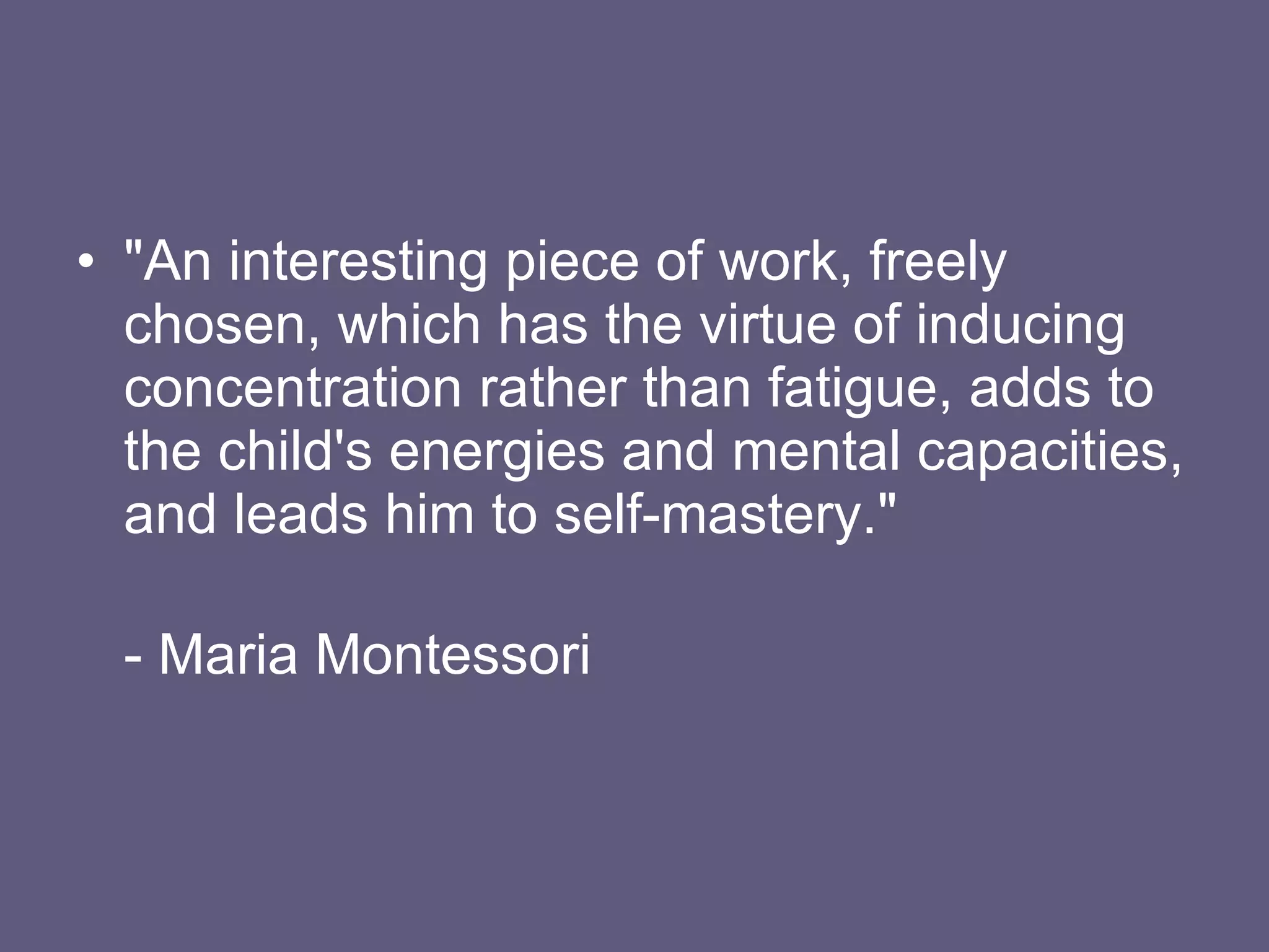 "An interesting piece of work, freely chosen, which has the virtue of inducing concentration rather than fatigue, adds to the child's energies and mental capacities, and leads him to self-mastery." - Maria Montessori 