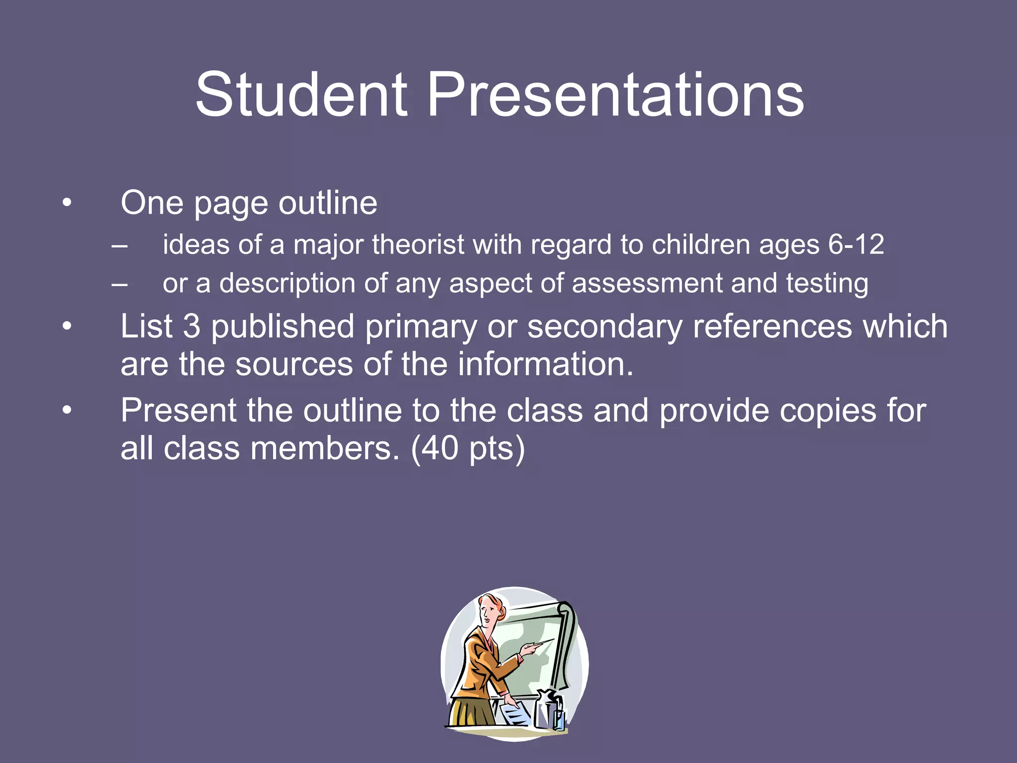 Student Presentations  One page outline ideas of a major theorist with regard to children ages 6-12 or a description of any aspect of assessment and testing List 3 published primary or secondary references which are the sources of the information. Present the outline to the class and provide copies for all class members. (40 pts) 
