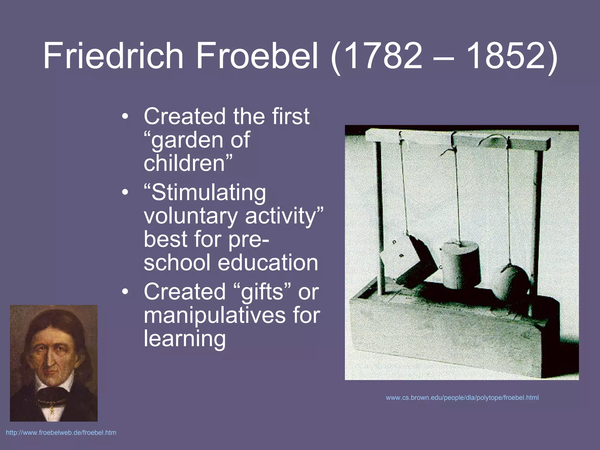 Friedrich Froebel (1782 – 1852) Created the first “garden of children” “ Stimulating voluntary activity” best for pre-school education Created “gifts” or manipulatives for learning www.cs.brown.edu/people/dla/polytope/froebel.html   http://www.froebelweb.de/froebel.htm   
