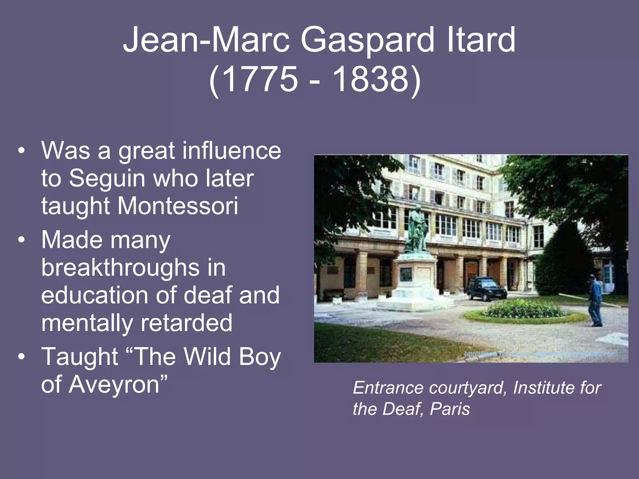 Jean-Marc Gaspard Itard (1775 - 1838)  Was a great influence to Seguin who later taught Montessori Made many breakthroughs in education of deaf and mentally retarded Taught “The Wild Boy of Aveyron” Entrance courtyard, Institute for the Deaf, Paris http://www.ric.edu/dcousins/europsych/itard.html   