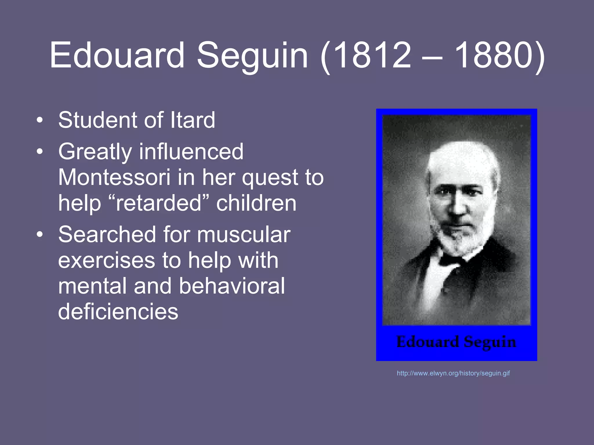 Edouard Seguin (1812 –   1880) Student of Itard Greatly influenced Montessori in her quest to help “retarded” children Searched for muscular exercises to help with mental and behavioral deficiencies http://www.elwyn.org/history/seguin.gif   