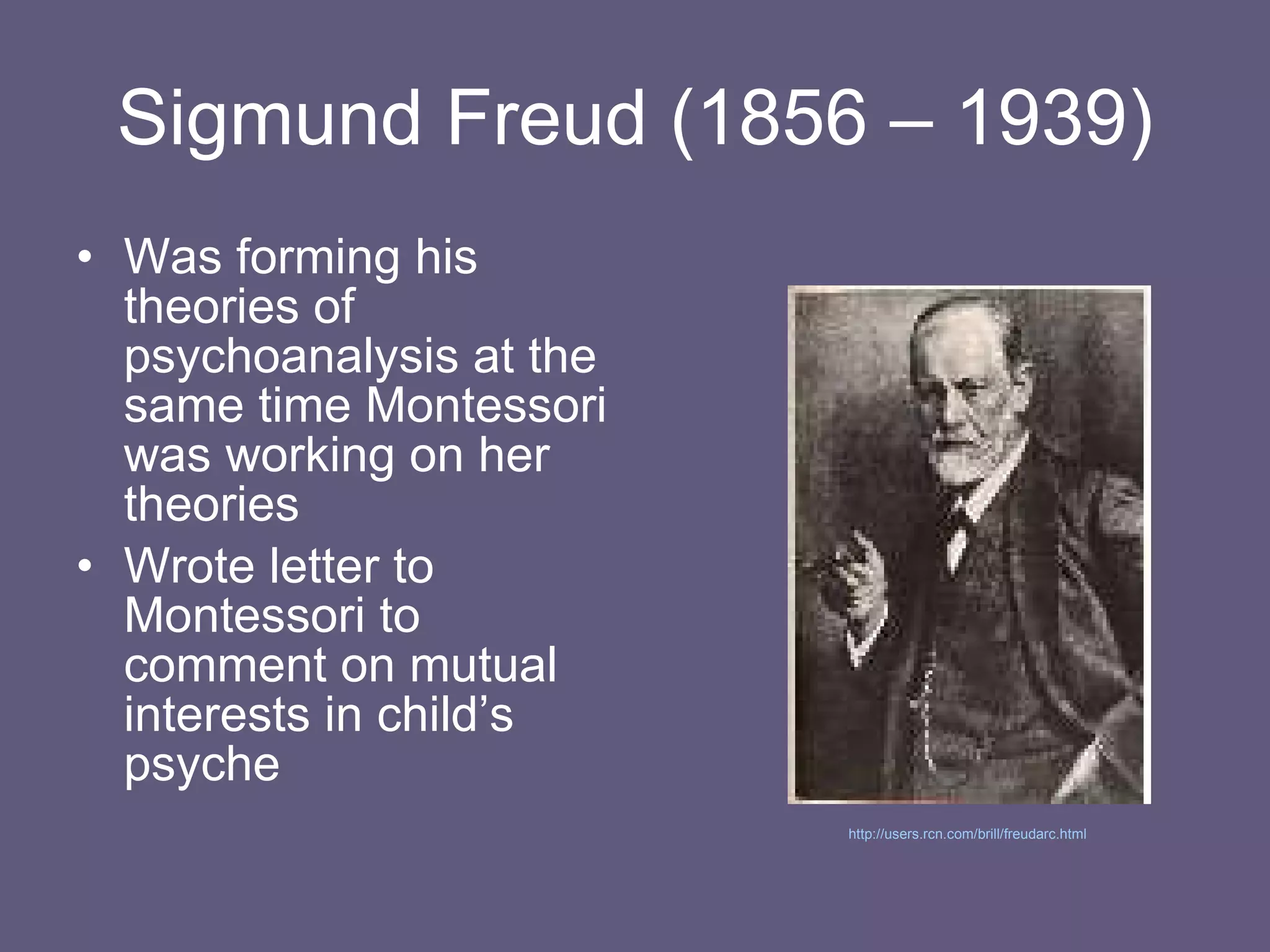 Sigmund Freud (1856 – 1939) Was forming his theories of psychoanalysis at the same time Montessori was working on her theories Wrote letter to Montessori to comment on mutual interests in child’s psyche http://users.rcn.com/brill/freudarc.html   