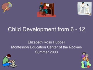 Child Development from 6 - 12 Elizabeth Ross Hubbell Montessori Education Center of the Rockies Summer 2003 