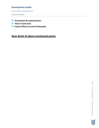 Development studies
Role of state in developments
SAFWAN HASHMI


   Privatization & nationalization
   Role of state bank
   Federal Efforts to Control Monopoly



Now detail of above mentioned points




                                         Safwanhashmi_04@yahoo.com
 