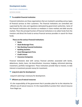 Development studies
Role of state in developments
SAFWAN HASHMI


   To establish Financial institution

Financial institutions are those organizations that are involved in providing various types
of financial services to their customers. The financial institutions are controlled and
supervised by the rules and regulations delineated by government authorities. Some of
the financial institutions also function as mediators in share markets and debt security
markets. There the principal function of financial institutions is to collect funds from the
investors and direct the funds to various financial services providers in search for those
funds.

    These are the various Financial Institutions:
        Banks
        Stock Brokerage Firms
        Non Banking Financial Institutions
        Building Societies
        Asset Management Firms
        Credit Unions
        Insurance Companies

Financial institutions deal with various financial activities associated with bonds,
debentures, stocks, loans, risk diversification, insurance, hedging, retirement planning,
investment, portfolio management. These institutions provide help to investor, to take
interest in investment provide money for investment.




                                                                                               Safwanhashmi_04@yahoo.com
   Long term plan for development

Long term planning is necessary for development.

   Efficient use of natural resources

It’s the responsibility of the government that it provides plate for to the industries for
efficient use of natural resource. It’s the responsibility to protect their natural resource
from illegal use.
 