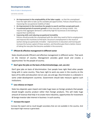 Development studies
Role of state in developments
SAFWAN HASHMI


    An improvement in the employability of the labor supply - so that the unemployed
     have the right skills to take up the available job opportunities. Policies should focus on
     improving the occupational mobility of labor
    An improvement in the incentives for people to search and then accept paid work .
    A sustained period of economic growth so that new jobs are being created - this
     requires that aggregate demand is sufficiently high for businesses to be looking to
     expand their workforces
    Improving skills and reducing occupational immobility
     Policies should provide the unemployed with the skills they need to find re-employment
     and improve the incentives to find work. Structural unemployment is the result of
     workers being occupationally immobile - improvements in education and training will
     increase the human capital of these workers, and therefore give them a better chance
     of taking the new jobs that become available in the economy.

   Efficient & effective management in different sector

State should provide Efficient and effective management in different sector. That work
on the interest of country. Management provides good result and creates a
opportunities’ for the people of country.

   Don’t give the jobs on the basis of discrimination(age, cast ,sex etc)

Don’t give jobs on basis of discrimination. Ever people have right liked other people
living with in same country. They have right to work any ware in the country on the
basis of his skills and education not on cast, sex and age. Discrimination is a obstacle in
some under-development countries. Government should take measure against such



                                                                                                  Safwanhashmi_04@yahoo.com
institutions.

   Less reliance on import

State less depends upon import and make huge taxes on foreign products that people
should bought country product rather then foreign products. This will make huge
amount of revenue that help in to create more industries, opportunities for investment
& foreign investor take interest in business in such country.

   Increase the export

Increase the export and as result bought secondary that are not available in the country. And
due export high revenue is generated.
 