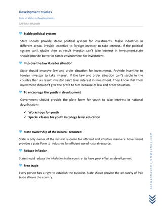 Development studies
Role of state in developments
SAFWAN HASHMI


   Stable political system

State should provide stable political system for investments. Make industries in
different areas. Provide incentive to foreign investor to take interest. If the political
system can’t stable then as result investor can’t take interest in investment.state
should provide batter in batter environment for investment.

   Improve the law & order situation

State should improve law and order situation for investments. Provide incentive to
foreign investor to take interest. If the law and order situation can’t stable in the
country then as result investor can’t take interest in investment. They know that their
investment shouldn’t give the profit to him because of law and order situation.

   To encourage the youth in development

Government should provide the plate form for youth to take interest in national
development.

    Workshops for youth
    Special classes for youth in college level education



   State ownership of the natural resource




                                                                                                 Safwanhashmi_04@yahoo.com
State is only owner of the natural resource for efficient and effective manners. Government
provides a plate form to industries for efficient use of natural resource.

   Reduce inflation

State should reduce the inhalation in the country. Its have great effect on development.

   Free trade

Every person has a right to establish the business. State should provide the en-surety of free
trade all over the country.
 