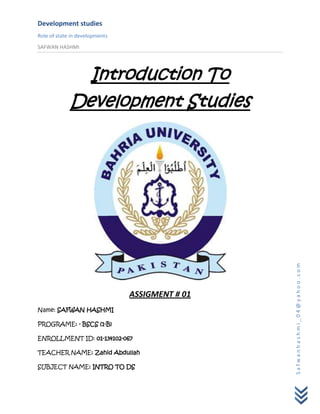 Development studies
Role of state in developments
SAFWAN HASHMI




               Introduction To
             Development Studies




                                                 Safwanhashmi_04@yahoo.com
                                ASSIGMENT # 01
Name: SAFWAN HASHMI

PROGRAME: - BSCS (1-B)

ENROLLMENT ID: 01-134102-067

TEACHER NAME: Zahid Abdullah

SUBJECT NAME: INTRO TO DS
 