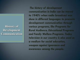 The history of development
communication in India can be traced
to 1940’s when radio broadcast was
done in different languages to promote
development communication through
various programs, like Programs for
Rural Audience, Educational Programs
and Family Welfare Programs. Today
television in our country is also used as
a medium for social education,
weapon against ignorance and
awareness among the people.
 