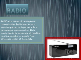 RADIO as a means of development
communication: Radio from its very
inception played an important role in
development communication; this is
mainly due to its advantage of reaching
to a large number of people from
difference section of the society.
 