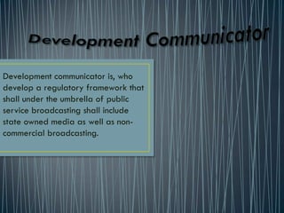Development communicator is, who
develop a regulatory framework that
shall under the umbrella of public
service broadcasting shall include
state owned media as well as non-
commercial broadcasting.
 