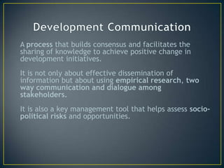 A process that builds consensus and facilitates the
sharing of knowledge to achieve positive change in
development initiatives.
It is not only about effective dissemination of
information but about using empirical research, two
way communication and dialogue among
stakeholders.
It is also a key management tool that helps assess socio-
political risks and opportunities.
 