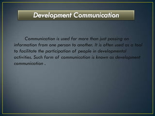 Communication is used for more than just passing on
information from one person to another. It is often used as a tool
to facilitate the participation of people in developmental
activities. Such form of communication is known as development
communication .
 