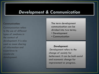 Communication:              The term development
Communication refers        communication can be
to the use of different     divided into two terms;
types of mediums in         • Development
the context of              • Communication
development. It is also
used as mean sharing
of information and             Development:
experience to              Development refers to the
accelerate                change of society for
development.              betterment. It can be both social
                          and economic change for
                          improvement or progress.
 