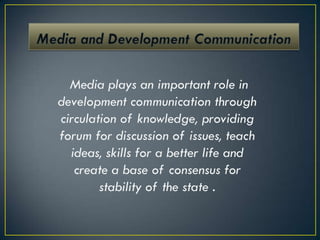 Media plays an important role in
development communication through
circulation of knowledge, providing
forum for discussion of issues, teach
  ideas, skills for a better life and
   create a base of consensus for
        stability of the state .
 