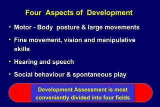 Four Aspects of Development
• Motor - Body posture & large movements
• Fine movement, vision and manipulative
skills
• Hearing and speech
• Social behaviour & spontaneous play
Development Assessment is most
conveniently divided into four fields
Development Assessment is most
conveniently divided into four fields
 
