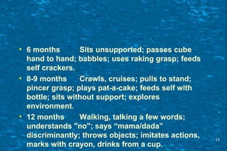 • 6 months Sits unsupported; passes cube
hand to hand; babbles; uses raking grasp; feeds
self crackers.
• 8-9 months Crawls, cruises; pulls to stand;
pincer grasp; plays pat-a-cake; feeds self with
bottle; sits without support; explores
environment.
• 12 months Walking, talking a few words;
understands "no"; says “mama/dada”
discriminantly; throws objects; imitates actions,
marks with crayon, drinks from a cup.
15
 