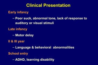 Clinical Presentation
Early infancy
– Poor suck, abnormal tone, lack of response to
auditory or visual stimuli
Late infancy
– Motor delay
II & III year
– Language & behavioral abnormalities
School entry
– ADHD, learning disability
 