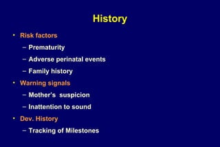 History
• Risk factors
– Prematurity
– Adverse perinatal events
– Family history
• Warning signals
– Mother’s suspicion
– Inattention to sound
• Dev. History
– Tracking of Milestones
 