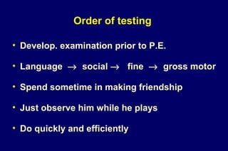 Order of testing
• Develop. examination prior to P.E.
• Language → social → fine → gross motor
• Spend sometime in making friendship
• Just observe him while he plays
• Do quickly and efficiently
 