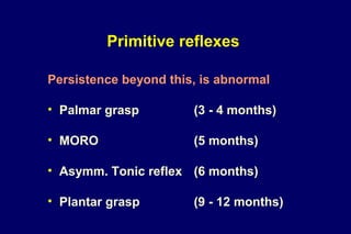 Primitive reflexes
Persistence beyond this, is abnormal
• Palmar grasp (3 - 4 months)
• MORO (5 months)
• Asymm. Tonic reflex (6 months)
• Plantar grasp (9 - 12 months)
 