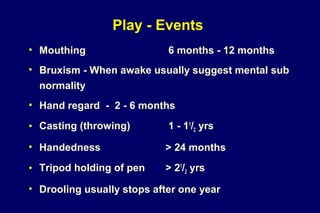 Play - Events
• Mouthing 6 months - 12 months
• Bruxism - When awake usually suggest mental sub
normality
• Hand regard - 2 - 6 months
• Casting (throwing) 1 - 11
/2 yrs
• Handedness > 24 months
• Tripod holding of pen > 21
/2 yrs
• Drooling usually stops after one year
 