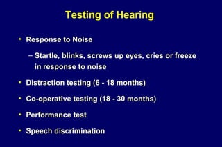 Testing of Hearing
• Response to Noise
– Startle, blinks, screws up eyes, cries or freeze
in response to noise
• Distraction testing (6 - 18 months)
• Co-operative testing (18 - 30 months)
• Performance test
• Speech discrimination
 