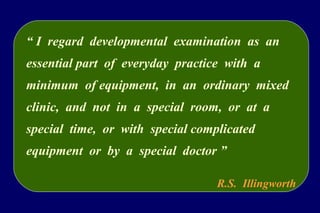 “ I regard developmental examination as an
essential part of everyday practice with a
minimum of equipment, in an ordinary mixed
clinic, and not in a special room, or at a
special time, or with special complicated
equipment or by a special doctor ”
R.S. Illingworth
 
