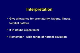Interpretation
• Give allowance for prematurity, fatigue, illness,
familial pattern
• If in doubt, repeat later
• Remember - wide range of normal deviation
 