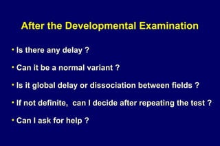 After the Developmental Examination
• Is there any delay ?
• Can it be a normal variant ?
• Is it global delay or dissociation between fields ?
• If not definite, can I decide after repeating the test ?
• Can I ask for help ?
 