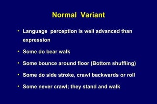 • Language perception is well advanced than
expression
• Some do bear walk
• Some bounce around floor (Bottom shuffling)
• Some do side stroke, crawl backwards or roll
• Some never crawl; they stand and walk
Normal Variant
 