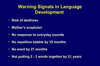 Warning Signals in Language
Development
• Risk of deafness
• Mother’s suspicion
• No response to everyday sounds
• No repetitive babble by 10 months
• No word by 21 months
• Not putting 2 - 3 words together by 21
/2 years
 