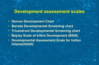 Development assessment scales
• Denver Development Chart
• Baroda Developmental Screening chart
• Trivandrum Developmental Screening chart
• Bayley Scale of Infant Development (BSIS)
• Developmental Assessment Scale for Indian
Infants(DASII)
69
 