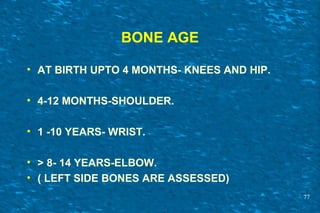 BONE AGE
• AT BIRTH UPTO 4 MONTHS- KNEES AND HIP.
• 4-12 MONTHS-SHOULDER.
• 1 -10 YEARS- WRIST.
• > 8- 14 YEARS-ELBOW.
• ( LEFT SIDE BONES ARE ASSESSED)
77
 