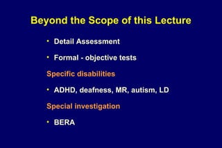 Beyond the Scope of this Lecture
• Detail Assessment
• Formal - objective tests
Specific disabilities
• ADHD, deafness, MR, autism, LD
Special investigation
• BERA
 