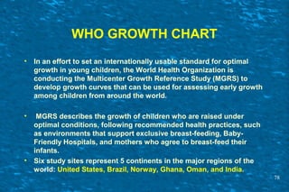 WHO GROWTH CHART
• In an effort to set an internationally usable standard for optimal
growth in young children, the World Health Organization is
conducting the Multicenter Growth Reference Study (MGRS) to
develop growth curves that can be used for assessing early growth
among children from around the world.
• MGRS describes the growth of children who are raised under
optimal conditions, following recommended health practices, such
as environments that support exclusive breast-feeding, Baby-
Friendly Hospitals, and mothers who agree to breast-feed their
infants.
• Six study sites represent 5 continents in the major regions of the
world: United States, Brazil, Norway, Ghana, Oman, and India.
78
 
