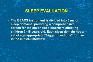 SLEEP EVALUATION
• The BEARS instrument is divided into 5 major
sleep domains, providing a comprehensive
screen for the major sleep disorders affecting
children 2–18 years old. Each sleep domain has a
set of age-appropriate “trigger questions” for use
in the clinical interview.
79
 