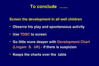 To conclude …...
Screen the development in all well children
• Observe his play and spontaneous activity
• Use TDSC to screen
• Go little more deeper with Development Chart
(Lingam S. UK) - if there is suspicion
• Keeps the charts over the table
 