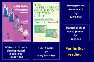 Developmental
assessment
by
MKC Nair
Manual of child
development
by
Lingam S
First 5 years
by
Mary Sheriden
PCNA - Child with
developmental
disabilities
- June 1993
For further
reading
 