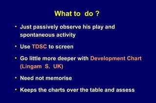 What to do ?
• Just passively observe his play and
spontaneous activity
• Use TDSC to screen
• Go little more deeper with Development Chart
(Lingam S. UK)
• Need not memorise
• Keeps the charts over the table and assess
 