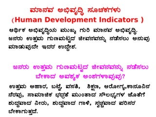 ªÀiÁ£ÀªÀ C©üªÀÈ¢Þ ¸ÀÆZÀPÀUÀ¼ÀÄ
(Human Development Indicators )
DyðPÀ C©üªÀÈ¢ÞAiÀÄ ªÀÄÄRå UÀÄj ªÀiÁ£ÀªÀ C©üªÀÈ¢Þ.
d£ÀgÀÄ GvÀÛªÀÄ UÀÄtªÀÄlÖzÀ fÃªÀ£ÀªÀ£ÀÄß £ÀqÉ¸À®Ä C£ÀÄªÀÅ
ªÀiÁqÀÄªÀÅzÉÃ EzÀgÀ GzÉÝÃ±À.
d£ÀgÀÄ GvÀÛªÀÄ UÀÄtªÀÄlÖzÀ fÃªÀ£ÀªÀ£ÀÄß £ÀqÉ¸À®Ä
¨ÉÃPÁzÀ CªÀ±ÀåPÀ CA±ÀUÀ¼ÁªÀÅªÀÅ?
GvÀÛªÀÄ DºÁgÀ, §mÉÖ, ªÀ¸Àw, ²PÀët, DgÉÆÃUÀå,PÁ£ÀÆ¤£À
£ÉgÀªÀÅ, ¸ÁªÀiÁfPÀ ¨sÀzÀævÉ ªÀÄÄAvÁzÀ ¸Ë®¨sÀåUÀ¼À eÉÆvÉUÉ
±ÀÄzÀÝªÁzÀ ¤ÃgÀÄ, ±ÀÄzÀÝªÁzÀ UÁ½, ¸ÀéZÀÑªÁzÀ ¥Àj¸ÀgÀ
¨ÉÃPÁUÀÄvÀÛzÉ.
 