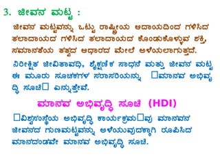 3. fÃªÀ£À ªÀÄlÖ :
fÃªÀ£À ªÀÄlÖªÀ£ÀÄß MlÄÖ gÁ¶ÖçÃAiÀÄ DzÁAiÀÄ¢AzÀ UÀ½¹zÀ
vÀ¯ÁzÁAiÀÄzÀ UÀ½¹zÀ vÀ¯ÁzÁAiÀÄzÀ PÉÆAqÀÄPÉÆ¼ÀÄîªÀ ±ÀQÛ,
¸ÀªÀiÁ£ÀvÉAiÀÄ vÀvÀézÀ DzsÁgÀzÀ ªÉÄÃ¯É C¼ÉAiÀÄ¯ÁUÀÄvÀÛzÉ.
¤jÃQëvÀ fÃ«vÁªÀ¢ü, ±ÉÊPÀëtÂPÀ ¸ÁzsÀ£É ªÀÄvÀÄÛ fÃªÀ£À ªÀÄlÖ
F ªÀÄÆgÀÄ ¸ÀÆZÀPÀUÀ¼À ¸ÀgÁ¸ÀjAiÀÄ£ÀÄß –ªÀiÁ£ÀªÀ C©üªÀÈ
¢Þ ¸ÀÆa– J£ÀÄßvÉÛÃªÉ.
ªÀiÁ£ÀªÀ C©üªÀÈ¢Þ ¸ÀÆa (HDI)
–«±Àé¸ÀA¸ÉÜAiÀÄ C©üªÀÈ¢Þ PÁAiÀÄðPÀæªÀÄ–ªÀÅ ªÀiÁ£ÀªÀ£À
fÃªÀ£ÀzÀ UÀÄtªÀÄlÖªÀ£ÀÄß C¼ÉAiÀÄÄªÀÅzÀPÁÌV gÀÆ¦¹zÀ
ªÀiÁ£ÀzÀAqÀªÉÃ ªÀiÁ£ÀªÀ C©üªÀÈ¢Þ ¸ÀÆa.
 