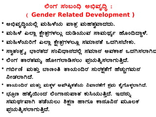 °AUÀ ¸ÀA§A¢ü C©üªÀÈ¢Þ :
( Gender Related Development )
• C©üªÀÈ¢ÞAiÀÄ°è ªÀÄ»¼ÉAiÀÄ ¥ÁvÀæ ªÀÄºÀvÀéªÁzÀzÀÄ.
• ªÀÄ»¼É J¯Áè PÉëÃvÀæUÀ¼À®Äè zÀÄrAiÀÄÄªÀ ¸ÁªÀÄxÀåð ºÉÆA¢zÁÝ¼É.
• ªÀÄ»¼ÉAiÀÄjUÉ J¯Áè PÉëÃvÀæUÀ¼À®Æè ¸ÀªÀiÁ£ÀvÉ MzÀV¸À¨ÉÃPÀÄ.
• ¸ÁévÀAvÀæöå ¨sÁgÀvÀzÀ ¸ÀA«zsÁ£ÀzÀ°è ¸ÀªÀiÁ£À CªÀPÁ±À MzÀV¸À¯ÁVz
• °AUÀ vÁgÀvÀªÀÄå ºÉÆÃUÀ¯Ár¸À®Ä ¥ÀæAiÀÄwß¸À¯ÁUÀÄwÛzÉ.
• UÀ©ðtÂ ªÀÄvÀÄÛ ¨ÁtAw vÁAiÀÄA¢gÀ ¸ÀÄgÀPÀëvÉUÉ ºÉZÀÄÑUÀªÀÄ£À
¤ÃqÀ¯ÁVzÉ.
• vÁAiÀÄA¢gÀ ªÀÄvÀÄÛ ªÀÄPÀÌ¼À C¥Ë¶×PÀvÉAiÀÄ ¤ªÁgÀuÉUÉ PÀæªÀÄ PÉÊUÉÆ¼Àî¯ÁVzÉ.
• ¨sÀÆæt ºÀvÉå¬ÄAzÀ °AUÁ£ÀÄ¥ÁvÀ PÀÄ¹AiÀÄÄwÛzÉ. EzÀ£ÀÄß
¸ÀªÀÄxÀðªÁV vÀqÉAiÀÄ®Ä ²PÀët ºÁUÀÆ PÁ£ÀÆ¤£À ªÀÄÆ®PÀ
¥ÀæAiÀÄwß¸À¯ÁUÀÄwÛzÉ.
 