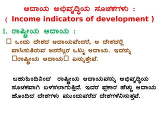 DzÁAiÀÄ C©üªÀÈ¢ÞAiÀÄ ¸ÀÆZÀPÀUÀ¼ÀÄ :
( Income indicators of development )
1. gÁ¶ÖçÃAiÀÄ DzÁAiÀÄ :
– MAzÀÄ zÉÃ±ÀzÀ DzÁAiÀÄªÉAzÀgÉ, D zÉÃ±ÀzÀ°è
ªÁ¹¸ÀÄwgÀÄªÀ d£ÀgÉ®ègÀ MlÄÖ DzÁAiÀÄ. EzÀ£ÀÄß
–gÁ¶ÖçÃAiÀÄ DzÁAiÀÄ– J£ÀÄßvÉÛÃªÉ.
§ºÀÄ»A¢¤AzÀ gÁ¶ÖçÃAiÀÄ DzÁAiÀÄªÀ£ÀÄß C©üªÀÈ¢ÞAiÀÄ
¸ÀÆZÀPÀªÁV §¼À¸À¯ÁUÀÄwÛzÉ. EzÀgÀ ¥ÀæPÁgÀ ºÉZÀÄÑ DzÁAiÀÄ
ºÉÆA¢zÀ zÉÃ±ÀUÀ¼ÀÄ ªÀÄÄAzÀÄªÀgÉzÀ zÉÃ±ÀUÀ¼É¤¸ÀÄvÀÛªÉ.
 