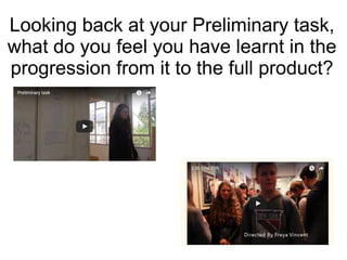 Looking back at your Preliminary task,
what do you feel you have learnt in the
progression from it to the full product?
 