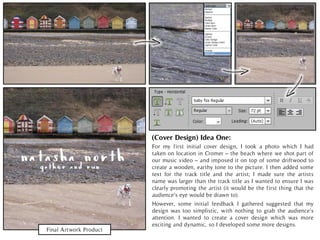 Final Artwork Product
For my first initial cover design, I took a photo which I had
taken on location in Cromer – the beach where we shot part of
our music video – and imposed it on top of some driftwood to
create a wooden, earthy tone to the picture. I then added some
text for the track title and the artist; I made sure the artists
name was larger than the track title as I wanted to ensure I was
clearly promoting the artist (it would be the first thing that the
audience’s eye would be drawn to).
(Cover Design) Idea One:
However, some initial feedback I gathered suggested that my
design was too simplistic, with nothing to grab the audience’s
attention. I wanted to create a cover design which was more
exciting and dynamic, so I developed some more designs.
 