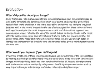 Evaluation
What did you like about your image?
In my first image I like that you can still see the original colours from the original image as
well as the threshold and darker tones in which were added. This helped to give a more
realistic look to the character in the comic book effect and allows you to define the facial
features well. In the second image I like the use of colour; I feel that these colours all work
well together and give the comic image a more artistic and abstract look apposed to a
normal comic image. I also like the use of the speech bubble as it helps to add to the comic
effect by adding more comic book stereotypical features. In the last image I like that the
darker tones fit the mood of the shot; these darker tones still give you enough detail to
identify the character but at the same time the darkened tones gives a more mysterious and
abstract look.
What would you improve if you did it again?
If I were to create one of these images again I would use the extremes of the threshold tool
by making it really high and then really low; this would allow me to work with very abstract
images by having a lot of detail and then hardly any detail at all. I would also experiment
with various other colour overlays by using colours in which juxtapose each other such as
very bright colours for a dark image and darker colours for a brighter image.
 