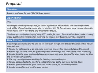 Proposal
Dimensions
8 pages, landscape format; “10x”10 large square.
Story Overview
1; Domingo is homeless and he tells his cat that even though he is the last thing left he has he will
never sell him.
2; Xander the cat is going to go and make money so he goes to a cave and digs up the ground.
3; Xander digs up some silver, he goes and gives it to Domingo and some of the silver to the king.
4; Xander does the same again and digs up some gold and some diamond he gives this to the king
and the king is very grateful.
5; The king then organises a wedding for Domingo and his daughter.
6; Xander goes and asks the king for a suit for Domingo as the ‘suit store burned down’.
7; Xander goes and eats the giant so he can use his castle for the wedding venue.
8; Xander goes off to help another poor person.
Export Format
JPEG
Advantages: when exporting it has full colour information which means that the images in the
book will be of good quality colour wise. In addition, this file format has a large compression ratio
which means that it won’t take long to compress the file.
Disadvantages: a disadvantage of using JPEG as the file export format is that there can be a loss of
image quality which means when exporting the images may become blurred or pixelated.
 