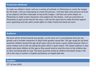 Deadline
15th of June 2016.
Audience
My book will be aimed towards any gender; as this story isn’t a stereotypical story for any
gender and it includes characters in which both genders would like. The age range for my book
would be children around the age of 4/5 years old as the story is quite simple however there is
some context such as the vat eating the giant which is quite violent. The target audience is also
adults who have children at this age as they would need to read the story to the children due
to them not being able to read. The book would be aimed at children and adults living in the
UK as the story is written in English and follows an English folk tale.
Production Methods
To make my children's book I will use a variety of methods on Photoshop to create the images
for the book; I will use rotoscoping to create the pictures. I will also take some pictures of some
of my subjects and then rotoscope on top of the images. I will also use some shapes on
Photoshop to make certain characters and subjects for the photos. I will use some font on
Photoshop to type up the text for the story; I will use the warp tool to make the front appear
more appealing and also add a stroke effect to make It bold and stand out more.
 