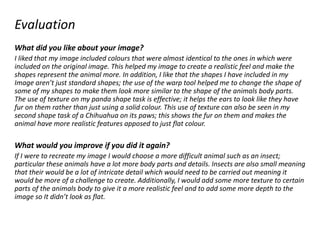 Evaluation
What did you like about your image?
I liked that my image included colours that were almost identical to the ones in which were
included on the original image. This helped my image to create a realistic feel and make the
shapes represent the animal more. In addition, I like that the shapes I have included in my
Image aren’t just standard shapes; the use of the warp tool helped me to change the shape of
some of my shapes to make them look more similar to the shape of the animals body parts.
The use of texture on my panda shape task is effective; it helps the ears to look like they have
fur on them rather than just using a solid colour. This use of texture can also be seen in my
second shape task of a Chihuahua on its paws; this shows the fur on them and makes the
animal have more realistic features apposed to just flat colour.
What would you improve if you did it again?
If I were to recreate my image I would choose a more difficult animal such as an insect;
particular these animals have a lot more body parts and details. Insects are also small meaning
that their would be a lot of intricate detail which would need to be carried out meaning it
would be more of a challenge to create. Additionally, I would add some more texture to certain
parts of the animals body to give it a more realistic feel and to add some more depth to the
image so It didn’t look as flat.
 